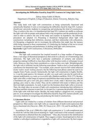 Ahwaz Journal of Linguistics Studies (AJLS) (WWW.AJLS.IR),
ISSN: 2717-2643, 2021, Vol. 2, No. 3
11
Investigating the Difficulties Faced by Iraqi EFL Learners in Using Light Verbs
Zahraa Adnan Fadhil Al-Murib,
Department of English, College of Education, Islamic University, Babylon, Iraq
Abstract
This study deals with light verb constructions as being syntactically functional and
semantically bleached. It aims at investigating the difficulties faced by Iraqi EFL Learners
(fourth-year university students) in recognizing and producing this kind of constructions.
Thus, to achieve this aim, it is hypothesized that Iraqi EFL Learners are unable to collocate
the light verb with its proper noun phrase both at the recognition and the production levels.
And in order to achieve the aim of the study and examine its hypothesis, the following
procedures are adopted: (1) Presenting a theoretical background about light verb
constructions including their definition, structure, and their relationship with collocations,
(2) Designing a diagnostic test to investigate the difficulties that might face the learners
while being exposed to these constructions, (3) Analyzing the findings of the test to reveal
the learner’s recognition and performance in dealing with light verb constructions.
Keywords: Light Verb Constructions, Collocations, Difficulties
1. Introduction
The light verb construction has inspired research in a large number of languages,
from a vast range of theoretical perspectives that result in a diverse set of terminology and
definitions. The light verbs have a particular combination of syntactic and semantic
properties making it difficult to class them either with function words or with proper lexical
verbs. However, they have been considered as a class in their own right. Morphologically,
the light verb is inflected, but the following noun phrase “tends to have a fixed number and
a preference for determiner type.” For example, make amends receives full verbal inflection
(make/ makes/ made/ making amends), but the following noun phrase cannot be used in its
singular form (*make amend). Syntactically, the light verb construction is highly flexible,
i.e. it can be made passive, for instance, an offer was made and it can also be used with an
internal modification, e.g. make an irresistible offer (Baldwin and Kim, 2010: 277). Besides,
light verbs offer a wider range of expressive possibilities than many proper lexical verbs (do
a translation (of), get a view (of), give a hand, have a look, make a decision (on), offer an
apology, put a stop to, take a look). They can be combined with nouns to behave just like
their non-light counterparts. As such, in part two the literature about light verbs is reviewed.
Then, the study takes an account of light verb constructions introducing their definition in
part three and their structure in part four. As for part five, it presents the possible collocations
of the light verbs with their nouns. Besides, the study employs a diagnostic test, occupying
part six, in an attempt to investigate the difficulties faced by Iraqi EFL learners (fourth- year
university students) in recognizing and producing this kind of constructions.
2. Literature Review
Light verbs are studied by a variety of scholars from different theoretical and practical
perspectives. Most studies view light verbs as a special type of multi-word expressions that
have a functional role (Tan et al., 2006: 49; Vincze et al., 2011: 116; and Tu and Roth, 2011:
31).
According to Tan, et al. (2006:49) a light verb construction is “a verb-complement pair
in which the verb has little lexical meaning (is “light”) and much of the semantic content of
the construction is obtained from the complement. ” Thus, they focused on the identification
of the light-verb constructions in English. They suggest a corpus- based approach to find out
whether a verb-object combination is regarded as a light verb construction. By their corpus-
 