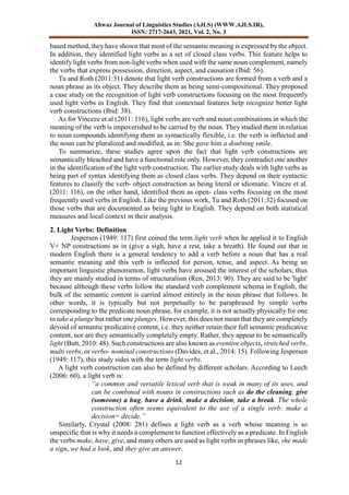 Ahwaz Journal of Linguistics Studies (AJLS) (WWW.AJLS.IR),
ISSN: 2717-2643, 2021, Vol. 2, No. 3
12
based method, they have shown that most of the semantic meaning is expressed by the object.
In addition, they identified light verbs as a set of closed class verbs. This feature helps to
identify light verbs from non-light verbs when used with the same noun complement, namely
the verbs that express possession, direction, aspect, and causation (Ibid: 56).
Tu and Roth (2011:31) denote that light verb constructions are formed from a verb and a
noun phrase as its object. They describe them as being semi-compositional. They proposed
a case study on the recognition of light verb constructions focusing on the most frequently
used light verbs in English. They find that contextual features help recognize better light
verb constructions (Ibid: 38).
As for Vinceze et al (2011: 116), light verbs are verb and noun combinations in which the
meaning of the verb is impoverished to be carried by the noun. They studied them in relation
to noun compounds identifying them as syntactically flexible, i.e. the verb is inflected and
the noun can be pluralized and modified, as in: She gave him a doubting smile.
To summarize, these studies agree upon the fact that light verb constructions are
semantically bleached and have a functional role only. However, they contradict one another
in the identification of the light verb construction. The earlier study deals with light verbs as
being part of syntax identifying them as closed class verbs. They depend on their syntactic
features to classify the verb- object construction as being literal or idiomatic. Vincze et al.
(2011: 116), on the other hand, identified them as open- class verbs focusing on the most
frequently used verbs in English. Like the previous work, Tu and Roth (2011:32) focused on
those verbs that are documented as being light in English. They depend on both statistical
measures and local context in their analysis.
2. Light Verbs: Definition
Jespersen (1949: 117) first coined the term light verb when he applied it to English
V+ NP constructions as in (give a sigh, have a rest, take a breath). He found out that in
modern English there is a general tendency to add a verb before a noun that has a real
semantic meaning and this verb is inflected for person, tense, and aspect. As being an
important linguistic phenomenon, light verbs have aroused the interest of the scholars; thus
they are mainly studied in terms of structuralism (Ren, 2013: 90). They are said to be 'light'
because although these verbs follow the standard verb complement schema in English, the
bulk of the semantic content is carried almost entirely in the noun phrase that follows. In
other words, it is typically but not perpetually to be paraphrased by simple verbs
corresponding to the predicate noun phrase, for example, it is not actually physically for one
to take a plunge but rather one plunges. However, this does not mean that they are completely
devoid of semantic predicative content, i.e. they neither retain their full semantic predicative
content, nor are they semantically completely empty. Rather, they appear to be semantically
light (Butt, 2010: 48). Such constructions are also known as eventive objects, stretched verbs,
multi verbs, or verbo- nominal constructions (Davides, et al., 2014: 15). Following Jespersen
(1949: 117), this study sides with the term light verbs.
A light verb construction can also be defined by different scholars. According to Leech
(2006: 60), a light verb is:
“a common and versatile lexical verb that is weak in many of its uses, and
can be combined with nouns in constructions such as do the cleaning, give
(someone) a hug, have a drink, make a decision, take a break. The whole
construction often seems equivalent to the use of a single verb: make a
decision= decide.”
Similarly, Crystal (2008: 281) defines a light verb as a verb whose meaning is so
unspecific that is why it needs a complement to function effectively as a predicate. In English
the verbs make, have, give, and many others are used as light verbs in phrases like, she made
a sign, we had a look, and they give an answer.
 