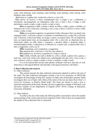 Ahwaz Journal of Linguistics Studies (AJLS) (WWW.AJLS.IR),
ISSN: 2717-2643, 2021, Vol. 2, No. 3
15
work, some drawing, some cleaning, some knitting, some painting, some sewing, some
thinking, some writing.
Get access to, a glance (at), a look (at), a shot at, a view (of).
Give advice, an answer, a cheer, consideration (to), a cough, a cry, a definition, a
description, encouragement, an explanation, help, (to), a kick, a kiss, a laugh, a nod,
permission, a push, a reply, a sigh, a smile, a wash, a wave.
Have an argument, a bath, a dream, a drink, an effect, a fight, a guess, a holiday, an
influence (on/ over), a look (at), a meeting, a rest, a seat, a shave, a shower, a swim, a talk,
a taste, a walk, a wash.
Make an accusation (against), an agreement (with), allowance (for), an attack (on),
a bargain (with), a call (on), a choice, a comment, a contribution (to), a copy (of), a criticism
(of), a decision, a discovery (that), an escape, a guess, an inquiry (into/ of), an impression
(on), an improvement (on), an investigation (into/ of), a note (of), an objection (to), an
observation (that), an offer (that), a payment, a promise (that), a proposal (that), a
recommendation (that), a reduction in, a reference to, a report (on), a request (that/ for), a
start, a suggestion, a turn, use of.
Offer an apology, one's resignation, a suggestion.
Pay attention (to), a call (on), a visit (to), pay tribute to.
Put emphasis on, an end to, a question to, a stop to, trust in.
Take a bath, a breath, care (of), a dislike to, a dive, a drink, a glance (at), a guess, a
look (at), a note (of), notice (of), offence (at), a photograph (of), pity (on), a rest, a risk, a
seat, a shower, a shave, a sleep, a smoke, a swim, a vacation, a walk, a wash.
It is to be noticed that several noun phrases collocate with have and take as well,
where have is the typical British verb and take is the typical American verb (ibid.).
6. Data Collection and Analysis
6.1. Data Collection
This section presents the data collection instruments adopted to achieve the aim of
the study. The data collection instruments include a test of two questions: an MCQ that
investigates the knowledge of Iraqi EFL learners of light verbs and another question which
investigates their use of light verbs. Most of the items of the test are taken from Close’s A
University Grammar of English (Work book). The items are chosen in such a way to
represent each portion of the study. Besides, the test is applied to a sample of 40 fourth- year
university students of the Department of English (2018- 2019), College of Education,
University of Karbala1
.
6.2. Data Analysis
To achieve the aim of the study, the following table is presented to show the number
and percentage of the correct and incorrect responses of the verbs as they are recognized by
the sample as far as Question One is concerned:
1
The present test is approved of by the following experts:
1. Prof. Riyadh Tarik Al- Ameedi (Ph. D.)
2. Asst. Prof. Salih Mehdi Addie (Ph. D.)
 