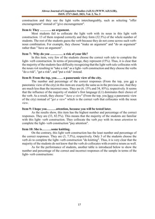 Ahwaz Journal of Linguistics Studies (AJLS) (WWW.AJLS.IR),
ISSN: 2717-2643, 2021, Vol. 2, No. 3
17
construction and they use the light verbs interchangeably, such as selecting "offer
encouragement" instead of "give encouragement".
Item 6: They ……….. an argument.
Most students fail to collocate the light verb with its noun in this light verb
construction. 13 of them respond correctly and they form (32.5%) of the whole number of
students. The rest of the students guess the verb because they do not come across such verb-
noun combination. For example, they choose "make an argument" and "do an argument"
rather than " have an argument".
Item 7: Why do you ………… a risk of your life?
In this item, very few of the students choose the correct verb take to complete the
light- verb construction. In terms of percentage, they represent (15%). Thus, it is clear that
the majority of the students face difficulty recognizing that the light verb take collocates with
the noun risk resulting in "take a risk" as a light- verb construction and they choose the verbs
"do a risk", "get a risk", and "put a risk" instead.
Item 8: From the top, you…… a panoramic view of the city.
The number and percentage of the correct responses (From the top, you get a
panoramic view of the city) in this item are exactly the same as in the previous one. And they
are much less than the incorrect ones. They are (6, 15% and 34, 85%), respectively. It seems
that the influence of the majority of student’s first language (L1) dominates their choice of
the verb. As a result, they choose " have a view" (From the top, you have a panoramic view
of the city) instead of "get a view" which is the correct verb that collocates with the noun
view.
Item 9: I hope you………attention, because you will be tested later.
As the results show, this item has the highest number and percentage of the correct
responses. They are (33, 82.5%). This means that the majority of the students are familiar
with this light- verb construction. They collocate the verb pay with its noun attention to
complete the light- verb construction "pay attention".
Item 10: She is………some knitting.
On the contrary, this light verb construction has the least number and percentage of
the correct responses. They are (3, 7.5%), respectively. Only 3 of the students choose the
verb do to complete the light- verb construction "do knitting". Thus, it is very clear that the
majority of the students do not know that the verb do collocates with eventive nouns as well.
As for the performance of students, another table is introduced below to show the
number and percentage of the correct and incorrect responses of the sample in terms of the
light- verb constructions:
 