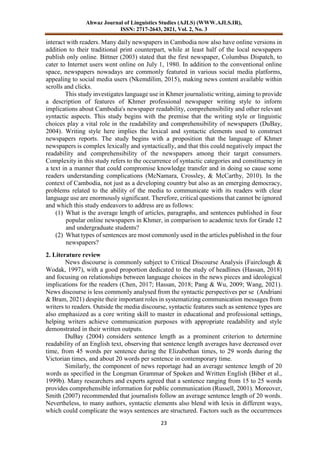 Ahwaz Journal of Linguistics Studies (AJLS) (WWW.AJLS.IR),
ISSN: 2717-2643, 2021, Vol. 2, No. 3
23
interact with readers. Many daily newspapers in Cambodia now also have online versions in
addition to their traditional print counterpart, while at least half of the local newspapers
publish only online. Bittner (2003) stated that the first newspaper, Columbus Dispatch, to
cater to Internet users went online on July 1, 1980. In addition to the conventional online
space, newspapers nowadays are commonly featured in various social media platforms,
appealing to social media users (Nkemdilim, 2015), making news content available within
scrolls and clicks.
This study investigates language use in Khmer journalistic writing, aiming to provide
a description of features of Khmer professional newspaper writing style to inform
implications about Cambodia's newspaper readability, comprehensibility and other relevant
syntactic aspects. This study begins with the premise that the writing style or linguistic
choices play a vital role in the readability and comprehensibility of newspapers (DuBay,
2004). Writing style here implies the lexical and syntactic elements used to construct
newspapers reports. The study begins with a proposition that the language of Khmer
newspapers is complex lexically and syntactically, and that this could negatively impact the
readability and comprehensibility of the newspapers among their target consumers.
Complexity in this study refers to the occurrence of syntactic categories and constituency in
a text in a manner that could compromise knowledge transfer and in doing so cause some
readers understanding complications (McNamara, Crossley, & McCarthy, 2010). In the
context of Cambodia, not just as a developing country but also as an emerging democracy,
problems related to the ability of the media to communicate with its readers with clear
language use are enormously significant. Therefore, critical questions that cannot be ignored
and which this study endeavors to address are as follows:
(1) What is the average length of articles, paragraphs, and sentences published in four
popular online newspapers in Khmer, in comparison to academic texts for Grade 12
and undergraduate students?
(2) What types of sentences are most commonly used in the articles published in the four
newspapers?
2. Literature review
News discourse is commonly subject to Critical Discourse Analysis (Fairclough &
Wodak, 1997), with a good proportion dedicated to the study of headlines (Hassan, 2018)
and focusing on relationships between language choices in the news pieces and ideological
implications for the readers (Chen, 2017; Hassan, 2018; Pang & Wu, 2009; Wang, 2021).
News discourse is less commonly analysed from the syntactic perspectives per se (Andriani
& Bram, 2021) despite their important roles in systematizing communication messages from
writers to readers. Outside the media discourse, syntactic features such as sentence types are
also emphasized as a core writing skill to master in educational and professional settings,
helping writers achieve communication purposes with appropriate readability and style
demonstrated in their written outputs.
DuBay (2004) considers sentence length as a prominent criterion to determine
readability of an English text, observing that sentence length averages have decreased over
time, from 45 words per sentence during the Elizabethan times, to 29 words during the
Victorian times, and about 20 words per sentence in contemporary time.
Similarly, the component of news reportage had an average sentence length of 20
words as specified in the Longman Grammar of Spoken and Written English (Biber et al.,
1999b). Many researchers and experts agreed that a sentence ranging from 15 to 25 words
provides comprehensible information for public communication (Russell, 2001). Moreover,
Smith (2007) recommended that journalists follow an average sentence length of 20 words.
Nevertheless, to many authors, syntactic elements also blend with lexis in different ways,
which could complicate the ways sentences are structured. Factors such as the occurrences
 
