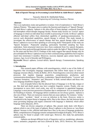 Ahwaz Journal of Linguistics Studies (AJLS) (WWW.AJLS.IR),
ISSN: 2717-2643, 2021, Vol. 2, No. 3
1
Role of Speech Therapy in Overcoming Lexical Deficit in Adult Broca’s Aphasia
Tanzeela Abid & Dr. Habibullah Pathan,
Mehran University of Engineering and Technology Jamshoro, Pakistan
Abstract
This is an exploratory study and qualitative in nature. Unit of exploration is ‘Adult Broca’s
Aphasic Patients.’ This paper aims to explore the function and integrity of ‘Speech Therapy’
for adult Broca’s aphasia. Aphasia is the after-effect of brain damage, commonly found in
left hemisphere which disrupts language faculty. Present study focuses on ‘Lexical’ aspect
of language in which an individual faces trouble in processing of words. In Broca’s aphasia
affected individual suffers from diminished capability of speaking/communication. To
recover such diminished capabilities, speech therapy is utilized. This study intends to
investigate the effectiveness of speech therapy that how speech therapy helps to adult
Broca’s aphasia to recover their speaking or conversing skills? Participants of the study are
‘Speech therapists.’ Purposeful sampling, particularly Snowball sampling has been
undertaken. Semi-structured interviews have been conducted from five speech therapists,
which have been analyzed through thematic analysis under the light of ‘Sketch Model’ given
by De ruiter and De beer (2013). Findings of the study suggest that speech therapy may be
proved helpful for Broca’s aphasia to recover their communicating capabilities but it requires
much time (minimum 6 months). Moreover, recovery depends upon certain factors. For
instance; Age, Level of disorder and Willingness.
Keywords: Broca’s aphasia; Lexical deficit; Speech therapy; Communication; Speaking
skills
1. Introduction
This research paper affiliates with neurolinguistics, which is one of the fields of
linguistics that investigates language impairments that follow brain injury in terms of
language structure (Basso, Frobes & Boller, 2013). Neurolinguistics converses about neural
processes that regulate language acquisition, comprehension, production, and
communication disturbances. Therefore, it undertakes ‘Speech identification,’ ‘Lexicon’ and
‘Sentence formation,’ ‘Semantics’ and ‘Discourse’ in both; normal talkers and those who
have language disabilities (Ingram, 2007).
Lots of people believe that the physical basis of language is in the lips, tongue or
ear. But deaf and dumb people may have complete linguistic system. People, who are
incompetent to move their vocal cords, may still be competent to apprehend language.
Language is most precious possession of humans that is omnipresent. It is as essential as air
for breathing to humans. All language-deficit conditions are not always genetic. Aphasia is
also one of them. There are numerous reasons that can cause aphasia. For instance; ‘stroke,’
‘head injury,’ ‘accident,’ ‘shock’ or even an infection in the brain. However, stroke is
considered as the largest threat to language skills. Due to this illness, the link between brain
areas governing language and organs connected with language is shattered, which affect
language skills (Qayyum, 2015).
There are diverse categories of aphasia. But, present study deals with Broca’s
aphasia which is one of the types of aphasia. Broca’s aphasia is also known as ‘non-fluent
aphasia’ because in this, affected individual have flaw in the area of language production.
While, comprehension of language remains unimpaired (Goodglas & Kaplan, 1972). Broca’s
aphasia may be found in people with varied ages. However, this study has particularly
centered adults.
Aphasia can disrupt different levels of linguistics such as, morphology, phoneme,
syntax, semantics, pragmatics and lexis (Edward & Salis, 2015). However, this research
 