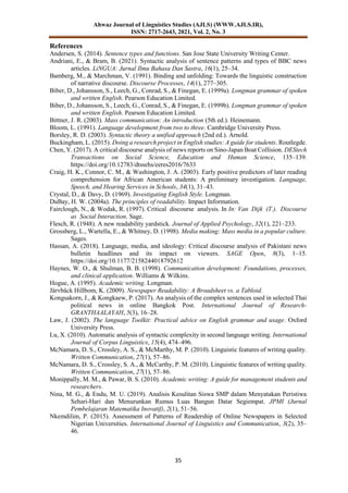 Ahwaz Journal of Linguistics Studies (AJLS) (WWW.AJLS.IR),
ISSN: 2717-2643, 2021, Vol. 2, No. 3
35
References
Andersen, S. (2014). Sentence types and functions. San Jose State University Writing Center.
Andriani, E., & Bram, B. (2021). Syntactic analysis of sentence patterns and types of BBC news
articles. LiNGUA: Jurnal Ilmu Bahasa Dan Sastra, 16(1), 25–34.
Bamberg, M., & Marchman, V. (1991). Binding and unfolding: Towards the linguistic construction
of narrative discourse. Discourse Processes, 14(1), 277–305.
Biber, D., Johansson, S., Leech, G., Conrad, S., & Finegan, E. (1999a). Longman grammar of spoken
and written English. Pearson Education Limited.
Biber, D., Johansson, S., Leech, G., Conrad, S., & Finegan, E. (1999b). Longman grammar of spoken
and written English. Pearson Education Limited.
Bittner, J. R. (2003). Mass communication: An introduction (5th ed.). Heinemann.
Bloom, L. (1991). Language development from two to three. Cambridge University Press.
Borsley, R. D. (2003). Syntactic theory a unified approach (2nd ed.). Arnold.
Buckingham, L. (2015). Doing a research project in English studies: A guide for students. Routlegde.
Chen, Y. (2017). A critical discourse analysis of news reports on Sino-Japan Boat Collision. DEStech
Transactions on Social Science, Education and Human Science, 135–139.
https://doi.org/10.12783/dtssehs/eeres2016/7633
Craig, H. K., Connor, C. M., & Washington, J. A. (2003). Early positive predictors of later reading
comprehension for African American students: A preliminary investigation. Language,
Speech, and Hearing Services in Schools, 34(1), 31–43.
Crystal, D., & Davy, D. (1969). Investigating English Style. Longman.
DuBay, H. W. (2004a). The principles of readability. Impact Information.
Fairclough, N., & Wodak, R. (1997). Critical discourse analysis. In In: Van Dijk (T.). Discourse
as Social Interaction. Sage.
Flesch, R. (1948). A new readability yardstick. Journal of Applied Psychology, 32(1), 221–233.
Grossberg, L., Wartella, E., & Whitney, D. (1998). Media making: Mass media in a popular culture.
Sages.
Hassan, A. (2018). Language, media, and ideology: Critical discourse analysis of Pakistani news
bulletin headlines and its impact on viewers. SAGE Open, 8(3), 1–15.
https://doi.org/10.1177/2158244018792612
Haynes, W. O., & Shulman, B. B. (1998). Communication development: Foundations, processes,
and clinical application. Williams & Wilkins.
Hogue, A. (1995). Academic writing. Longman.
Järvbäck Hillbom, K. (2009). Newspaper Readability: A Broadsheet vs. a Tabloid.
Kongsakorn, J., & Kongkaew, P. (2017). An analysis of the complex sentences used in selected Thai
political news in online Bangkok Post. International Journal of Research-
GRANTHAALAYAH, 5(3), 16–28.
Law, J. (2002). The language Toolkit: Practical advice on English grammar and usage. Oxford
University Press.
Lu, X. (2010). Automatic analysis of syntactic complexity in second language writing. International
Journal of Corpus Linguistics, 15(4), 474–496.
McNamara, D. S., Crossley, A. S., & McMarthy, M. P. (2010). Linguistic features of writing quality.
Written Communication, 27(1), 57–86.
McNamara, D. S., Crossley, S. A., & McCarthy, P. M. (2010). Linguistic features of writing quality.
Written Communication, 27(1), 57–86.
Monippally, M. M., & Pawar, B. S. (2010). Academic writing: A guide for management students and
researchers.
Nina, M. G., & Endu, M. U. (2019). Analisis Kesulitan Siswa SMP dalam Menyatakan Peristiwa
Sehari-Hari dan Menurunkan Rumus Luas Bangun Datar Segiempat. JPMI (Jurnal
Pembelajaran Matematika Inovatif), 2(1), 51–56.
Nkemdilim, P. (2015). Assessment of Patterns of Readership of Online Newspapers in Selected
Nigerian Universities. International Journal of Linguistics and Communication, 3(2), 35–
46.
 