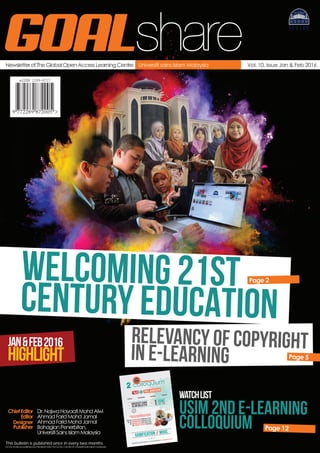 Newsletter of The Global Open Access Learning Centre Vol. 10, Issue Jan & Feb 2016Universiti sains Islam Malaysia
GOALshare
ChiefEditor Dr.NajwaHayaatiMohdAlwi
Editor
Designer
Publisher
AhmadFaridMohdJamal
AhmadFaridMohdJamal
BahagianPenerbitan,
UniversitiSainsIslamMalaysia
GOALShareispublishedbyPenerbitUSIM forGOALCentreofUniversitiSainsIslamMalaysia
This bulletin is published once in every two months
WELCOMING 21st
CENTURY EDUCATION
JAN&FEB2016
HIGHLIGHT
Page 2
RELEVANCY OF COPYRIGHT
IN E-LEARNING Page 5
Page 12
gamification // mooc
UNIVERSITI SAINS
ISLAM MALAYSIA 1JUNEst
2016 (WEd)
KEYNOTES
PRESENTATIONS
discussion
exhibition
free ADMISSIONcall for
paperS
PROF. DR. ROZHAN IDRUS (USIM MALAYSIA)
ap. DR. supyan hussin (ukm MALAYSIA)
dR. NORAIDA HJ. ALI (umt MALAYSIA)
mr. Vincent Stocker (PUKUNUI)
we bring you award winning & world RENOWN
PRESENTERS FROM THE academia & INDUSTRY
CONFERENCE GOALCENTRE.usim.edu.my // GOALCARE@USIM.EDU.MY // +6067986270 @ 6272
nd
e - l e a r n i n g
USIM 2nd E-LEARNING
COLLOQUIUM
watchlist
 