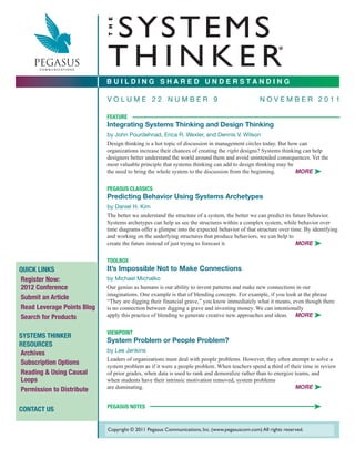 S YS T E M S

                            T H E
                            THINKER
                                                                                                        ®




                            BUILDING SHARED UNDERSTANDING

                            VOLUME 22 NUMBER 9                                                 NOVEMBER 2011

                            FEATURE    _________________________________
                            Integrating Systems Thinking and Design Thinking
                            by John Pourdehnad, Erica R. Wexler, and Dennis V. Wilson
                            Design thinking is a hot topic of discussion in management circles today. But how can
                            organizations increase their chances of creating the right designs? Systems thinking can help
                            designers better understand the world around them and avoid unintended consequences. Yet the
                            most valuable principle that systems thinking can add to design thinking may be
                            the need to bring the whole system to the discussion from the beginning.          MORE ®


                            PEGASUS CLASSICS
                            Predicting Behavior Using Systems Archetypes
                            by Daniel H. Kim
                            The better we understand the structure of a system, the better we can predict its future behavior.
                            Systems archetypes can help us see the structures within a complex system, while behavior over
                            time diagrams offer a glimpse into the expected behavior of that structure over time. By identifying
                            and working on the underlying structures that produce behaviors, we can help to
                            create the future instead of just trying to forecast it.                           MORE ®


                            TOOLBOX
QUICK LINKS                 It’s Impossible Not to Make Connections
Register Now:               by Michael Michalko
2012 Conference             Our genius as humans is our ability to invent patterns and make new connections in our
                            imaginations. One example is that of blending concepts. For example, if you look at the phrase
Submit an Article
                            “They are digging their financial grave,” you know immediately what it means, even though there
Read Leverage Points Blog   is no connection between digging a grave and investing money. We can intentionally
Search for Products         apply this practice of blending to generate creative new approaches and ideas. MORE ®


                            VIEWPOINT
SYSTEMS THINKER
                            System Problem or People Problem?
RESOURCES
Archives                    by Lee Jenkins
                            Leaders of organizations must deal with people problems. However, they often attempt to solve a
Subscription Options
                            system problem as if it were a people problem. When teachers spend a third of their time in review
Reading & Using Causal      of prior grades, when data is used to rank and demoralize rather than to energize teams, and
Loops                       when students have their intrinsic motivation removed, system problems
Permission to Distribute    are dominating.                                                                   MORE ®


CONTACT US                  PEGASUS NOTES                                                                             ®

                            Copyright © 2011 Pegasus Communications, Inc. (www.pegasuscom.com) All rights reserved.
 