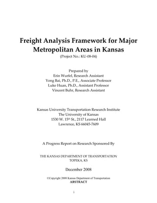 Freight Analysis Framework for Major
    Metropolitan Areas in Kansas
                     (Project No.: KU-08-04)



                        Prepared by
              Erin Wurfel, Research Assistant
          Yong Bai, Ph.D., P.E., Associate Professor
           Luke Huan, Ph.D., Assistant Professor
             Vincent Buhr, Research Assistant




     Kansas University Transportation Research Institute
                 The University of Kansas
             1530 W. 15th St., 2117 Learned Hall
                 Lawrence, KS 66045-7609




        A Progress Report on Research Sponsored By


      THE KANSAS DEPARTMENT OF TRANSPORTATION
                     TOPEKA, KS


                         December 2008

           ©Copyright 2008 Kansas Department of Transportation
                             ABSTRACT


                                i
 