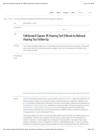 6/10/14 12:36 PMFull Kennett Square PA Hearing Test Offered As National Hearing Test Follow-Up
Page 1 of 4http://www.prreach.com/full-kennett-square-pa-hearing-test-offered-as-national-hearing-test-follow-up/
Home › Health › › Full Kennett Square PA Hearing Test Offered As National Hearing Test Follow-Up
Info May 26, 2014 ! Health
Social Media
Title
Full Kennett Square PA Hearing Test Offered As National
Hearing Test Follow-Up
Summary The website nationalhearingtest.org is now available for phone-based preliminary hearing tests. Participants
who score outside of the normal range are encouraged to seek out a comprehensive hearing test with a
local hearing specialist.
Press Release
Video
Full Kennett Square PA Hearing Test Offered As National Hearing Test Follow-Up from prREACH on Vimeo.
Details (prREACH) The National Hearing Test, a phone-based functional Hearing Test created with funding from the
National Institute of Health, is an excellent first step in detecting hearing loss unilaterally or bilaterally. Even
so, it is important for all test takers to be aware of the limits of phone-based screenings and the benefits of a
Comprehensive In-Office Hearing Test completed by a hearing specialist. The hearing specialists at Hearing
Aid Associates – Kennett Square PA Hearing Test Experts are helping to spread the word about the
telephone-based screening option while making themselves available for follow-up questions and hearing
test appointments in the Kennett Square PA area.
The National Hearing Test can be found at nationalhearingtest.org and costs $8. During Better Speech and
Hearing Month, the test is free during May 2014. Because it is phone-based, the test is designed as a
speech in noise test. It is best regarded as a screening for functional hearing – the ability to hear in daily
situations. Participants receive an assessment of “Normal”, “Slightly Below Normal” or “Poor” for each ear.
Participants are steered toward local hearing specialists for follow-up following the test. The ‘After the Test’
page on the National Hearing Test website says, “If your results from the National Hearing Test were
Home About Support Blog PRICING LOGIN
0LikeLike
 