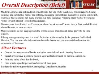 14
Overall Description (Brief)
Modern Libraries are not made up of just books but CD ROM’s, articles, project reports. bound
volumes are substantial part of the holding, managing the holdings manually is a not a simple job.
There are few solutions but many a times, we find ourselves “making them works” by finding
“ways to work around” system inadequacies.
Moreover we have limited staff resources. these “work around” waste time, effort, and skills that
should be sent on user services.
Many solutions do not keep up with the technological changes and hence prove to be time
wasters.
Library management system is a small footprints software suitable for personal /individual
libraries. You can store the information about the books and other material and control the
movement of the same.
Silent Features
• Control the movement of books and other material and avoid loosing the same.
• Search if you have a specific book in your collection based on the title. author etc.
• Print the spine labels for the book,
• Find what a specific person has borrowed from you.
It offers the following modules Cataloguing, Circulation, Queries
 