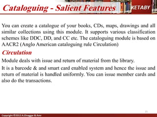 15
Cataloguing - Salient Features
You can create a catalogue of your books, CDs, maps, drawings and all
similar collections using this module. It supports various classification
schemes like DDC, DD, and CC etc. The cataloguing module is based on
AACR2 (Anglo American cataloguing rule Circulation)
Circulation
Module deals with issue and return of material from the library.
It is a barcode & and smart card enabled system and hence the issue and
return of material is handled uniformly. You can issue member cards and
also do the transactions.
 