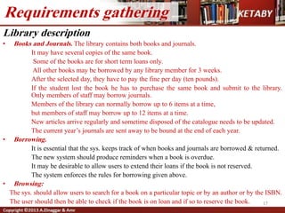Library description
• Books and Journals. The library contains both books and journals.
It may have several copies of the same book.
Some of the books are for short term loans only.
All other books may be borrowed by any library member for 3 weeks.
After the selected day, they have to pay the fine per day (ten pounds).
If the student lost the book he has to purchase the same book and submit to the library.
Only members of staff may borrow journals.
Members of the library can normally borrow up to 6 items at a time,
but members of staff may borrow up to 12 items at a time.
New articles arrive regularly and sometime disposed of the catalogue needs to be updated.
The current year’s journals are sent away to be bound at the end of each year.
• Borrowing.
It is essential that the sys. keeps track of when books and journals are borrowed & returned.
The new system should produce reminders when a book is overdue.
It may be desirable to allow users to extend their loans if the book is not reserved.
The system enforces the rules for borrowing given above.
• Browsing:
The sys. should allow users to search for a book on a particular topic or by an author or by the ISBN.
The user should then be able to check if the book is on loan and if so to reserve the book.
Requirements gathering
17
 