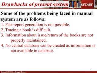 Some of the problems being faced in manual
system are as follows:
1. Fast report generation is not possible.
2. Tracing a book is difficult.
3. Information about issue/return of the books are not
properly maintained.
4. No central database can be created as information is
not available in database.
19
Drawbacks of present system
 