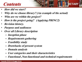Contents
• How did we start?
• Why do we choose library? (An example of the actual)
• Who are we within the project?
• How is the project going? (Applying PRINC2)
• Revision history.
• Purpose and audiences
• Over all Library description
– Inception phase
– Requirements gathering
– Feasibility study
– Drawbacks of present system
– Domain analysis
– User categories and their characteristics
– Functional ,Non-functional and technical requirements
2
 