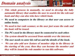 • This whole process in manually, we need to develop the fully
automatic library that enables the user to search for the relevant
book and they can also who have which book.
• We need to computers in the library so that user can access to
online books.
• We need to bar code scanner, so the user just scans the code and
the book will be issued.
• The PCs used in the library must be connected to each other.
• The system should be accessed from outside over the internet.
• The user needs to enter his roll no and the details of the book.
• We can also add new feature of member ship in the library in
the starting of the year, then they can become the member and
they will be issued the role number to run this software.
20
Domain analysis
 