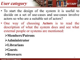 • To start the design of the system it is useful to
decide on a set of use-cases and use-cases involve
actors so who are a suitable set of actors?
• One way of choosing Actors is to read the
description of what the system does and see what
external people or systems are mentioned:
Members/Patrons
Administrator
Librarians
Guests
Browsers
User category
21
 