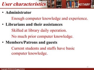 • Administrator
Enough computer knowledge and experience.
• Librarians and their assistances
Skilled at library daily operation.
No much prior computer knowledge.
• Members/Patrons and guests
Current students and staffs have basic
computer knowledge.
User characteristics
22
 