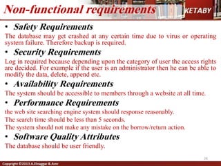 • Safety Requirements
The database may get crashed at any certain time due to virus or operating
system failure. Therefore backup is required.
• Security Requirements
Log in required because depending upon the category of user the access rights
are decided. For example if the user is an administrator then he can be able to
modify the data, delete, append etc.
• Availability Requirements
The system should be accessible to members through a website at all time.
• Performance Requirements
the web site searching engine system should response reasonably.
The search time should be less than 5 seconds.
The system should not make any mistake on the borrow/return action.
• Software Quality Attributes
The database should be user friendly.
Non-functional requirements
26
 