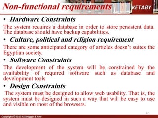 • Hardware Constraints
The system requires a database in order to store persistent data.
The database should have backup capabilities.
• Culture, political and religion requirement
There are some anticipated category of articles doesn’t suites the
Egyptian society.
• Software Constraints
The development of the system will be constrained by the
availability of required software such as database and
development tools.
• Design Constraints
The system must be designed to allow web usability. That is, the
system must be designed in such a way that will be easy to use
and visible on most of the browsers.
Non-functional requirements
27
 