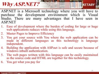 ASP.NET is a Microsoft technology where you will have to
purchase the development environment which is Visual
Studio. There are many advantages that I have seen in
ASP.NET
1. Ease of development where the burden of coding for large or huge
web applications reduces while using this language.
2. Master Pages to Improve Efficiency
3. You got your source with You where the web application can be
made in different languages as this technology is language
independent.
4. Building the application with ASP.net is safe and secure because of
windows inbuilt authentication.
5. The web pages written with this language can be easily maintained
as the source code and HTML are together for this technology.
6. You get what you pay for
29
Why ASP.NET?
 