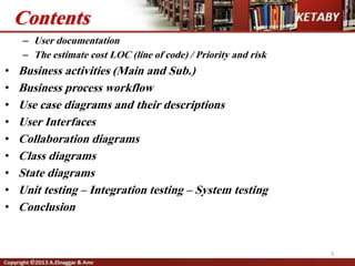 3
Contents
– User documentation
– The estimate cost LOC (line of code) / Priority and risk
• Business activities (Main and Sub.)
• Business process workflow
• Use case diagrams and their descriptions
• User Interfaces
• Collaboration diagrams
• Class diagrams
• State diagrams
• Unit testing – Integration testing – System testing
• Conclusion
 
