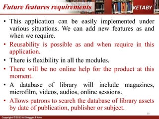 • This application can be easily implemented under
various situations. We can add new features as and
when we require.
• Reusability is possible as and when require in this
application.
• There is flexibility in all the modules.
• There will be no online help for the product at this
moment.
• A database of library will include magazines,
microfilm, videos, audios, online sessions.
• Allows patrons to search the database of library assets
by date of publication, publisher or subject.
30
Future features requirements
 
