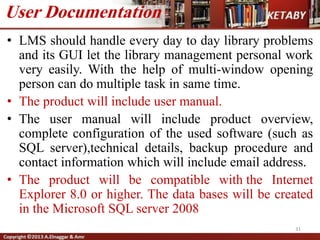 • LMS should handle every day to day library problems
and its GUI let the library management personal work
very easily. With the help of multi-window opening
person can do multiple task in same time.
• The product will include user manual.
• The user manual will include product overview,
complete configuration of the used software (such as
SQL server),technical details, backup procedure and
contact information which will include email address.
• The product will be compatible with the Internet
Explorer 8.0 or higher. The data bases will be created
in the Microsoft SQL server 2008
31
User Documentation
 