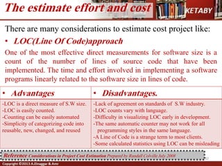 The estimate effort and cost
32
There are many considerations to estimate cost project like:
• LOC(Line Of Code)approach
One of the most effective direct measurements for software size is a
count of the number of lines of source code that have been
implemented. The time and effort involved in implementing a software
programs linearly related to the software size in lines of code.
• Advantages • Disadvantages.
-LOC is a direct measure of S.W size.
-LOC is easily counted.
-Counting can be easily automated
-Simplicity of categorizing code into
reusable, new, changed, and reused
-Lack of agreement on standards of S.W industry.
-LOC counts vary with language.
-Difficulty in visualizing LOC early in development.
-The same automatic counter may not work for all
programming styles in the same language.
-A Line of Code is a strange term to most clients.
-Some calculated statistics using LOC can be misleading
Reference Considerations in Project Cost Estimation Prepared by Randall Colville July 2008
 