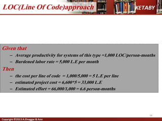 34
Given that
– Average productivity for systems of this type =1,000 LOC/person-months
– Burdened labor rate = 5,000 L.E per month
Then
– the cost per line of code = 1,000/5,000 = 5 L.E per line
– estimated project cost = 6,600*5 = 33,000 L.E
– Estimated effort = 66,000/1,000 = 6.6 person-months
LOC(Line Of Code)approach
 
