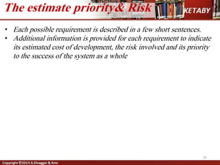 35
The estimate priority& Risk
• Each possible requirement is described in a few short sentences.
• Additional information is provided for each requirement to indicate
its estimated cost of development, the risk involved and its priority
to the success of the system as a whole
 