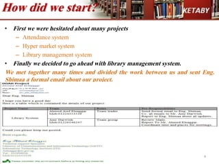 How did we start?
• First we were hesitated about many projects
– Attendance system
– Hyper market system
– Library management system
• Finally we decided to go ahead with library management system.
We met together many times and divided the work between us and sent Eng.
Shimaa a formal email about our project.
4
 