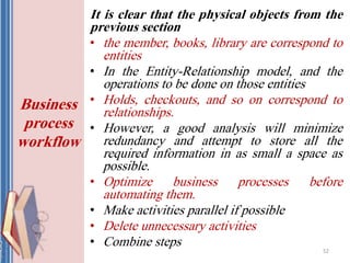 It is clear that the physical objects from the
previous section
• the member, books, library are correspond to
entities
• In the Entity-Relationship model, and the
operations to be done on those entities
• Holds, checkouts, and so on correspond to
relationships.
• However, a good analysis will minimize
redundancy and attempt to store all the
required information in as small a space as
possible.
• Optimize business processes before
automating them.
• Make activities parallel if possible
• Delete unnecessary activities
• Combine steps
52
Business
process
workflow
 