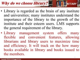 Why do we choose library?
• Library is regarded as the brain of any institute
and universities; many institutes understand the
importance of the library to the growth of the
institute and their esteem users. LMS supports
the general requirement of the library.
• Library management system offers many
flexible and convenient features, allowing
librarians and library users to maximize time
and efficiency. It will track on the how many
books available in library and books issued to
the members.
7
 