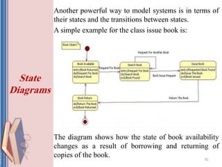 Another powerful way to model systems is in terms of
their states and the transitions between states.
A simple example for the class issue book is:
The diagram shows how the state of book availability
changes as a result of borrowing and returning of
copies of the book. 81
State
Diagrams
 