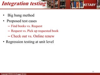 • Big bang method
• Proposed test cases
– Find books vs. Request
– Request vs. Pick up requested book
– Check out vs. Online renew
• Regression testing at unit level
88
Integration testing
 