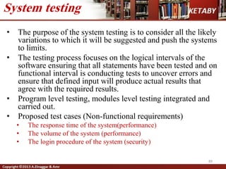 • The purpose of the system testing is to consider all the likely
variations to which it will be suggested and push the systems
to limits.
• The testing process focuses on the logical intervals of the
software ensuring that all statements have been tested and on
functional interval is conducting tests to uncover errors and
ensure that defined input will produce actual results that
agree with the required results.
• Program level testing, modules level testing integrated and
carried out.
• Proposed test cases (Non-functional requirements)
• The response time of the system(performance)
• The volume of the system (performance)
• The login procedure of the system (security)
89
System testing
 