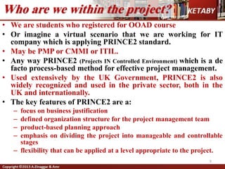 Who are we within the project?
• We are students who registered for OOAD course
• Or imagine a virtual scenario that we are working for IT
company which is applying PRINCE2 standard.
• May be PMP or CMMI or ITIL.
• Any way PRINCE2 (Projects IN Controlled Environment) which is a de
facto process-based method for effective project management.
• Used extensively by the UK Government, PRINCE2 is also
widely recognized and used in the private sector, both in the
UK and internationally.
• The key features of PRINCE2 are a:
– focus on business justification
– defined organization structure for the project management team
– product-based planning approach
– emphasis on dividing the project into manageable and controllable
stages
– flexibility that can be applied at a level appropriate to the project.
9
 