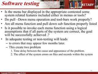 • Is the menu bar displayed in the appropriate contested some
system related features included either in menus or tools?
• Do pull –Down menu operation and tool-bars work properly?
• Are all menu function and pull down sub function properly listed
• Is it possible to invoke each menu function using a logical
assumptions that if all parts of the system are correct, the goal
will be successfully achieved .?
• In adequate testing or non-testing will leads
– to errors that may appear few months later.
– This create two problem
1. Time delay between the cause and appearance of the problem.
2. The effect of the system errors on files and records within the system
90
Software testing
 