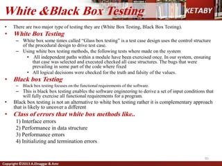 • There are two major type of testing they are (White Box Testing, Black Box Testing).
• White Box Testing
– White box some times called “Glass box testing” is a test case design uses the control structure
of the procedural design to drive test case.
– Using white box testing methods, the following tests where made on the system
• All independent paths within a module have been exercised once. In our system, ensuring
that case was selected and executed checked all case structures. The bugs that were
prevailing in some part of the code where fixed
• All logical decisions were checked for the truth and falsity of the values.
• Black box Testing
– Black box testing focuses on the functional requirements of the software.
– This is black box testing enables the software engineering to derive a set of input conditions that
will fully exercise all functional requirements for a program.
• Black box testing is not an alternative to white box testing rather it is complementary approach
that is likely to uncover a different
• Class of errors that white box methods like..
1) Interface errors
2) Performance in data structure
3) Performance errors
4) Initializing and termination errors
91
White &Black Box Testing
 