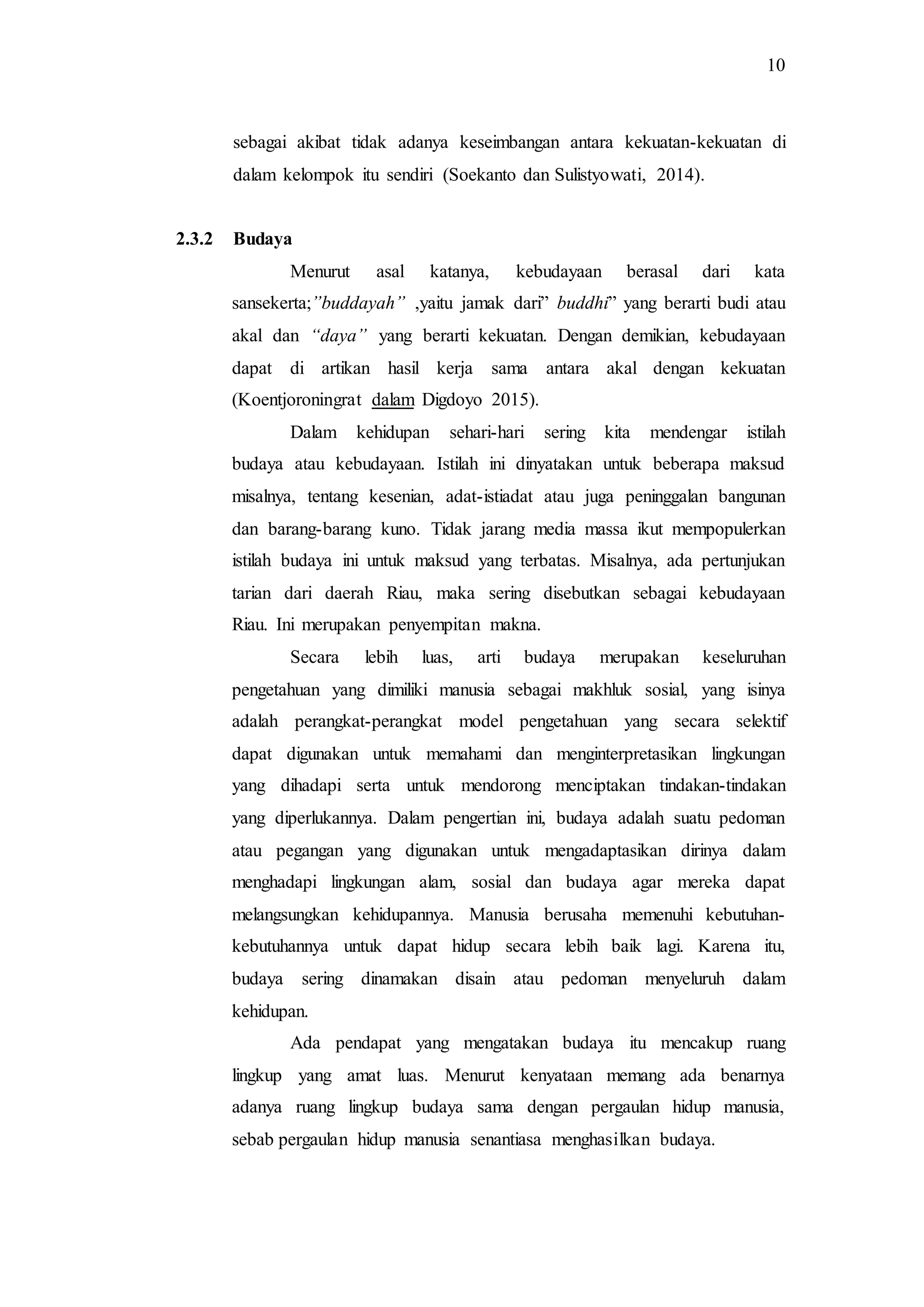 10
sebagai akibat tidak adanya keseimbangan antara kekuatan-kekuatan di
dalam kelompok itu sendiri (Soekanto dan Sulistyowati, 2014).
2.3.2 Budaya
Menurut asal katanya, kebudayaan berasal dari kata
sansekerta;”buddayah” ,yaitu jamak dari” buddhi” yang berarti budi atau
akal dan “daya” yang berarti kekuatan. Dengan demikian, kebudayaan
dapat di artikan hasil kerja sama antara akal dengan kekuatan
(Koentjoroningrat dalam Digdoyo 2015).
Dalam kehidupan sehari-hari sering kita mendengar istilah
budaya atau kebudayaan. Istilah ini dinyatakan untuk beberapa maksud
misalnya, tentang kesenian, adat-istiadat atau juga peninggalan bangunan
dan barang-barang kuno. Tidak jarang media massa ikut mempopulerkan
istilah budaya ini untuk maksud yang terbatas. Misalnya, ada pertunjukan
tarian dari daerah Riau, maka sering disebutkan sebagai kebudayaan
Riau. Ini merupakan penyempitan makna.
Secara lebih luas, arti budaya merupakan keseluruhan
pengetahuan yang dimiliki manusia sebagai makhluk sosial, yang isinya
adalah perangkat-perangkat model pengetahuan yang secara selektif
dapat digunakan untuk memahami dan menginterpretasikan lingkungan
yang dihadapi serta untuk mendorong menciptakan tindakan-tindakan
yang diperlukannya. Dalam pengertian ini, budaya adalah suatu pedoman
atau pegangan yang digunakan untuk mengadaptasikan dirinya dalam
menghadapi lingkungan alam, sosial dan budaya agar mereka dapat
melangsungkan kehidupannya. Manusia berusaha memenuhi kebutuhan-
kebutuhannya untuk dapat hidup secara lebih baik lagi. Karena itu,
budaya sering dinamakan disain atau pedoman menyeluruh dalam
kehidupan.
Ada pendapat yang mengatakan budaya itu mencakup ruang
lingkup yang amat luas. Menurut kenyataan memang ada benarnya
adanya ruang lingkup budaya sama dengan pergaulan hidup manusia,
sebab pergaulan hidup manusia senantiasa menghasilkan budaya.
 