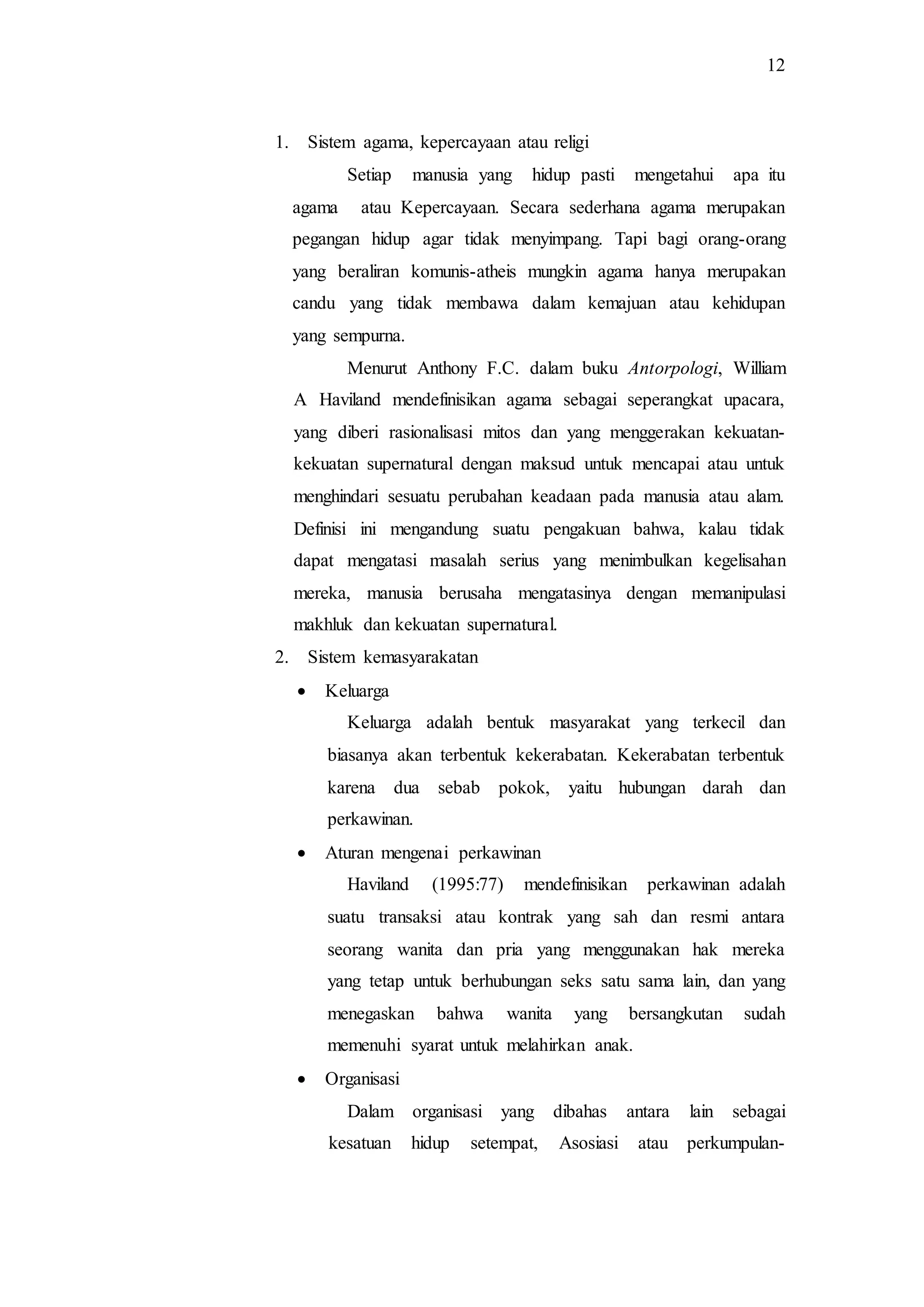 12
1. Sistem agama, kepercayaan atau religi
Setiap manusia yang hidup pasti mengetahui apa itu
agama atau Kepercayaan. Secara sederhana agama merupakan
pegangan hidup agar tidak menyimpang. Tapi bagi orang-orang
yang beraliran komunis-atheis mungkin agama hanya merupakan
candu yang tidak membawa dalam kemajuan atau kehidupan
yang sempurna.
Menurut Anthony F.C. dalam buku Antorpologi, William
A Haviland mendefinisikan agama sebagai seperangkat upacara,
yang diberi rasionalisasi mitos dan yang menggerakan kekuatan-
kekuatan supernatural dengan maksud untuk mencapai atau untuk
menghindari sesuatu perubahan keadaan pada manusia atau alam.
Definisi ini mengandung suatu pengakuan bahwa, kalau tidak
dapat mengatasi masalah serius yang menimbulkan kegelisahan
mereka, manusia berusaha mengatasinya dengan memanipulasi
makhluk dan kekuatan supernatural.
2. Sistem kemasyarakatan
 Keluarga
Keluarga adalah bentuk masyarakat yang terkecil dan
biasanya akan terbentuk kekerabatan. Kekerabatan terbentuk
karena dua sebab pokok, yaitu hubungan darah dan
perkawinan.
 Aturan mengenai perkawinan
Haviland (1995:77) mendefinisikan perkawinan adalah
suatu transaksi atau kontrak yang sah dan resmi antara
seorang wanita dan pria yang menggunakan hak mereka
yang tetap untuk berhubungan seks satu sama lain, dan yang
menegaskan bahwa wanita yang bersangkutan sudah
memenuhi syarat untuk melahirkan anak.
 Organisasi
Dalam organisasi yang dibahas antara lain sebagai
kesatuan hidup setempat, Asosiasi atau perkumpulan-
 
