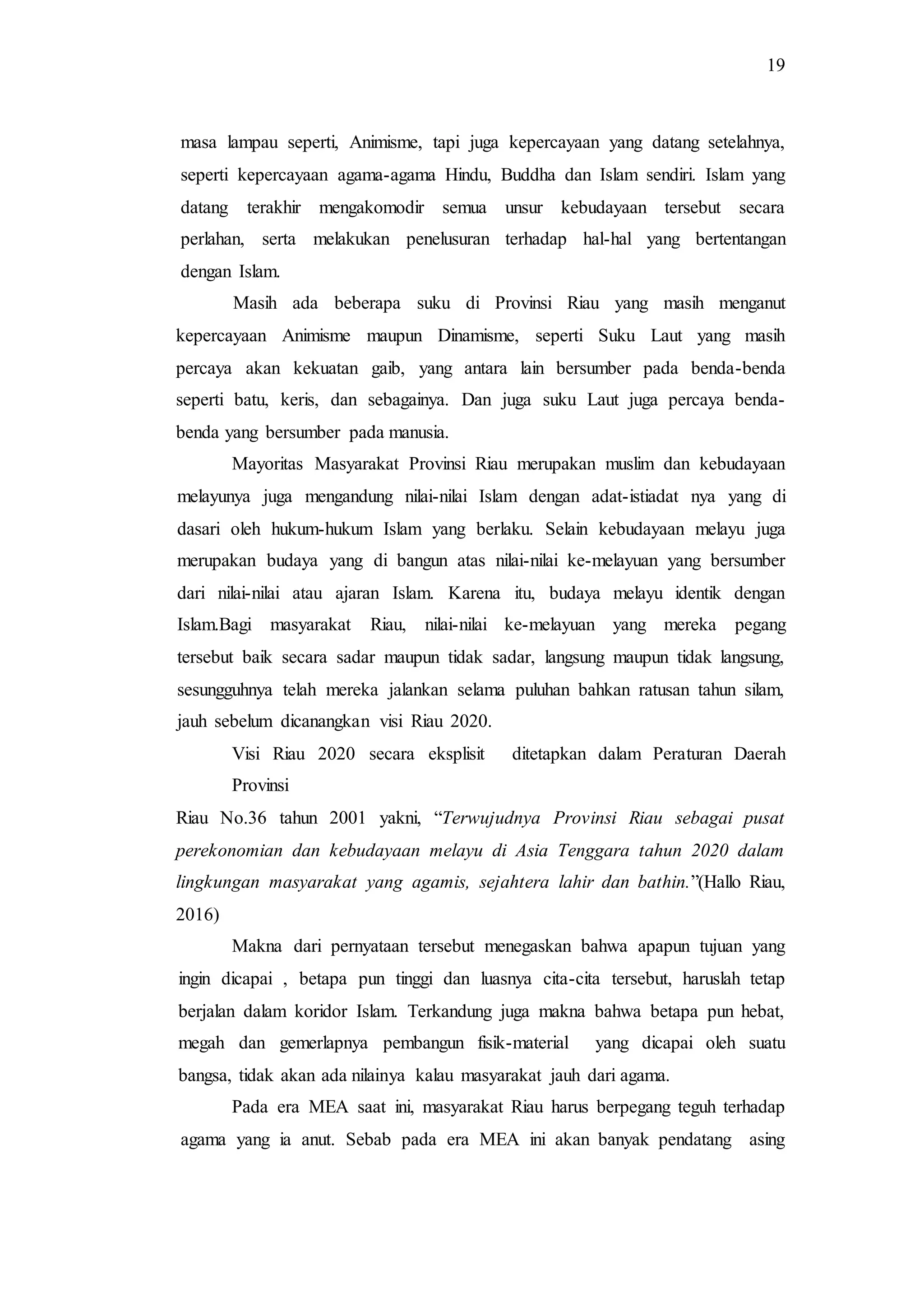 19
masa lampau seperti, Animisme, tapi juga kepercayaan yang datang setelahnya,
seperti kepercayaan agama-agama Hindu, Buddha dan Islam sendiri. Islam yang
datang terakhir mengakomodir semua unsur kebudayaan tersebut secara
perlahan, serta melakukan penelusuran terhadap hal-hal yang bertentangan
dengan Islam.
Masih ada beberapa suku di Provinsi Riau yang masih menganut
kepercayaan Animisme maupun Dinamisme, seperti Suku Laut yang masih
percaya akan kekuatan gaib, yang antara lain bersumber pada benda-benda
seperti batu, keris, dan sebagainya. Dan juga suku Laut juga percaya benda-
benda yang bersumber pada manusia.
Mayoritas Masyarakat Provinsi Riau merupakan muslim dan kebudayaan
melayunya juga mengandung nilai-nilai Islam dengan adat-istiadat nya yang di
dasari oleh hukum-hukum Islam yang berlaku. Selain kebudayaan melayu juga
merupakan budaya yang di bangun atas nilai-nilai ke-melayuan yang bersumber
dari nilai-nilai atau ajaran Islam. Karena itu, budaya melayu identik dengan
Islam.Bagi masyarakat Riau, nilai-nilai ke-melayuan yang mereka pegang
tersebut baik secara sadar maupun tidak sadar, langsung maupun tidak langsung,
sesungguhnya telah mereka jalankan selama puluhan bahkan ratusan tahun silam,
jauh sebelum dicanangkan visi Riau 2020.
Visi Riau 2020 secara eksplisit ditetapkan dalam Peraturan Daerah
Provinsi
Riau No.36 tahun 2001 yakni, “Terwujudnya Provinsi Riau sebagai pusat
perekonomian dan kebudayaan melayu di Asia Tenggara tahun 2020 dalam
lingkungan masyarakat yang agamis, sejahtera lahir dan bathin.”(Hallo Riau,
2016)
Makna dari pernyataan tersebut menegaskan bahwa apapun tujuan yang
ingin dicapai , betapa pun tinggi dan luasnya cita-cita tersebut, haruslah tetap
berjalan dalam koridor Islam. Terkandung juga makna bahwa betapa pun hebat,
megah dan gemerlapnya pembangun fisik-material yang dicapai oleh suatu
bangsa, tidak akan ada nilainya kalau masyarakat jauh dari agama.
Pada era MEA saat ini, masyarakat Riau harus berpegang teguh terhadap
agama yang ia anut. Sebab pada era MEA ini akan banyak pendatang asing
 