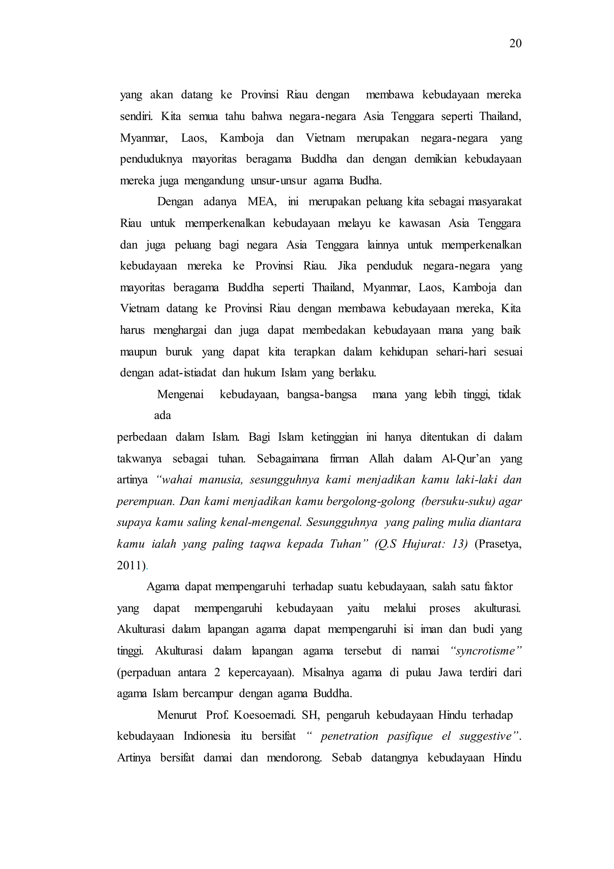 20
yang akan datang ke Provinsi Riau dengan membawa kebudayaan mereka
sendiri. Kita semua tahu bahwa negara-negara Asia Tenggara seperti Thailand,
Myanmar, Laos, Kamboja dan Vietnam merupakan negara-negara yang
penduduknya mayoritas beragama Buddha dan dengan demikian kebudayaan
mereka juga mengandung unsur-unsur agama Budha.
Dengan adanya MEA, ini merupakan peluang kita sebagai masyarakat
Riau untuk memperkenalkan kebudayaan melayu ke kawasan Asia Tenggara
dan juga peluang bagi negara Asia Tenggara lainnya untuk memperkenalkan
kebudayaan mereka ke Provinsi Riau. Jika penduduk negara-negara yang
mayoritas beragama Buddha seperti Thailand, Myanmar, Laos, Kamboja dan
Vietnam datang ke Provinsi Riau dengan membawa kebudayaan mereka, Kita
harus menghargai dan juga dapat membedakan kebudayaan mana yang baik
maupun buruk yang dapat kita terapkan dalam kehidupan sehari-hari sesuai
dengan adat-istiadat dan hukum Islam yang berlaku.
Mengenai kebudayaan, bangsa-bangsa mana yang lebih tinggi, tidak
ada
perbedaan dalam Islam. Bagi Islam ketinggian ini hanya ditentukan di dalam
takwanya sebagai tuhan. Sebagaimana firman Allah dalam Al-Qur’an yang
artinya “wahai manusia, sesungguhnya kami menjadikan kamu laki-laki dan
perempuan. Dan kami menjadikan kamu bergolong-golong (bersuku-suku) agar
supaya kamu saling kenal-mengenal. Sesungguhnya yang paling mulia diantara
kamu ialah yang paling taqwa kepada Tuhan” (Q.S Hujurat: 13) (Prasetya,
2011).
Agama dapat mempengaruhi terhadap suatu kebudayaan, salah satu faktor
yang dapat mempengaruhi kebudayaan yaitu melalui proses akulturasi.
Akulturasi dalam lapangan agama dapat mempengaruhi isi iman dan budi yang
tinggi. Akulturasi dalam lapangan agama tersebut di namai “syncrotisme”
(perpaduan antara 2 kepercayaan). Misalnya agama di pulau Jawa terdiri dari
agama Islam bercampur dengan agama Buddha.
Menurut Prof. Koesoemadi. SH, pengaruh kebudayaan Hindu terhadap
kebudayaan Indionesia itu bersifat “ penetration pasifique el suggestive”.
Artinya bersifat damai dan mendorong. Sebab datangnya kebudayaan Hindu
 