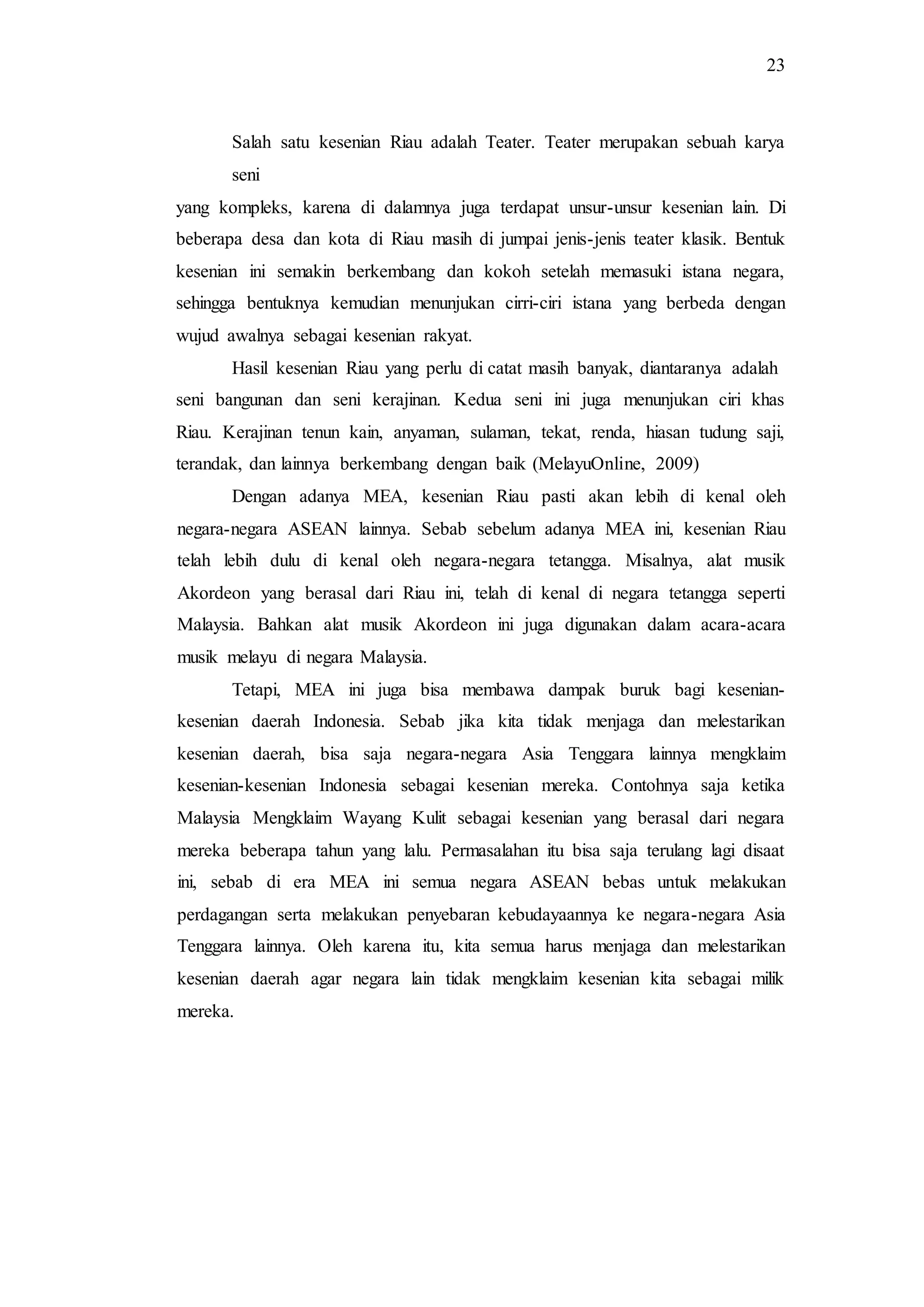 23
Salah satu kesenian Riau adalah Teater. Teater merupakan sebuah karya
seni
yang kompleks, karena di dalamnya juga terdapat unsur-unsur kesenian lain. Di
beberapa desa dan kota di Riau masih di jumpai jenis-jenis teater klasik. Bentuk
kesenian ini semakin berkembang dan kokoh setelah memasuki istana negara,
sehingga bentuknya kemudian menunjukan cirri-ciri istana yang berbeda dengan
wujud awalnya sebagai kesenian rakyat.
Hasil kesenian Riau yang perlu di catat masih banyak, diantaranya adalah
seni bangunan dan seni kerajinan. Kedua seni ini juga menunjukan ciri khas
Riau. Kerajinan tenun kain, anyaman, sulaman, tekat, renda, hiasan tudung saji,
terandak, dan lainnya berkembang dengan baik (MelayuOnline, 2009)
Dengan adanya MEA, kesenian Riau pasti akan lebih di kenal oleh
negara-negara ASEAN lainnya. Sebab sebelum adanya MEA ini, kesenian Riau
telah lebih dulu di kenal oleh negara-negara tetangga. Misalnya, alat musik
Akordeon yang berasal dari Riau ini, telah di kenal di negara tetangga seperti
Malaysia. Bahkan alat musik Akordeon ini juga digunakan dalam acara-acara
musik melayu di negara Malaysia.
Tetapi, MEA ini juga bisa membawa dampak buruk bagi kesenian-
kesenian daerah Indonesia. Sebab jika kita tidak menjaga dan melestarikan
kesenian daerah, bisa saja negara-negara Asia Tenggara lainnya mengklaim
kesenian-kesenian Indonesia sebagai kesenian mereka. Contohnya saja ketika
Malaysia Mengklaim Wayang Kulit sebagai kesenian yang berasal dari negara
mereka beberapa tahun yang lalu. Permasalahan itu bisa saja terulang lagi disaat
ini, sebab di era MEA ini semua negara ASEAN bebas untuk melakukan
perdagangan serta melakukan penyebaran kebudayaannya ke negara-negara Asia
Tenggara lainnya. Oleh karena itu, kita semua harus menjaga dan melestarikan
kesenian daerah agar negara lain tidak mengklaim kesenian kita sebagai milik
mereka.
 