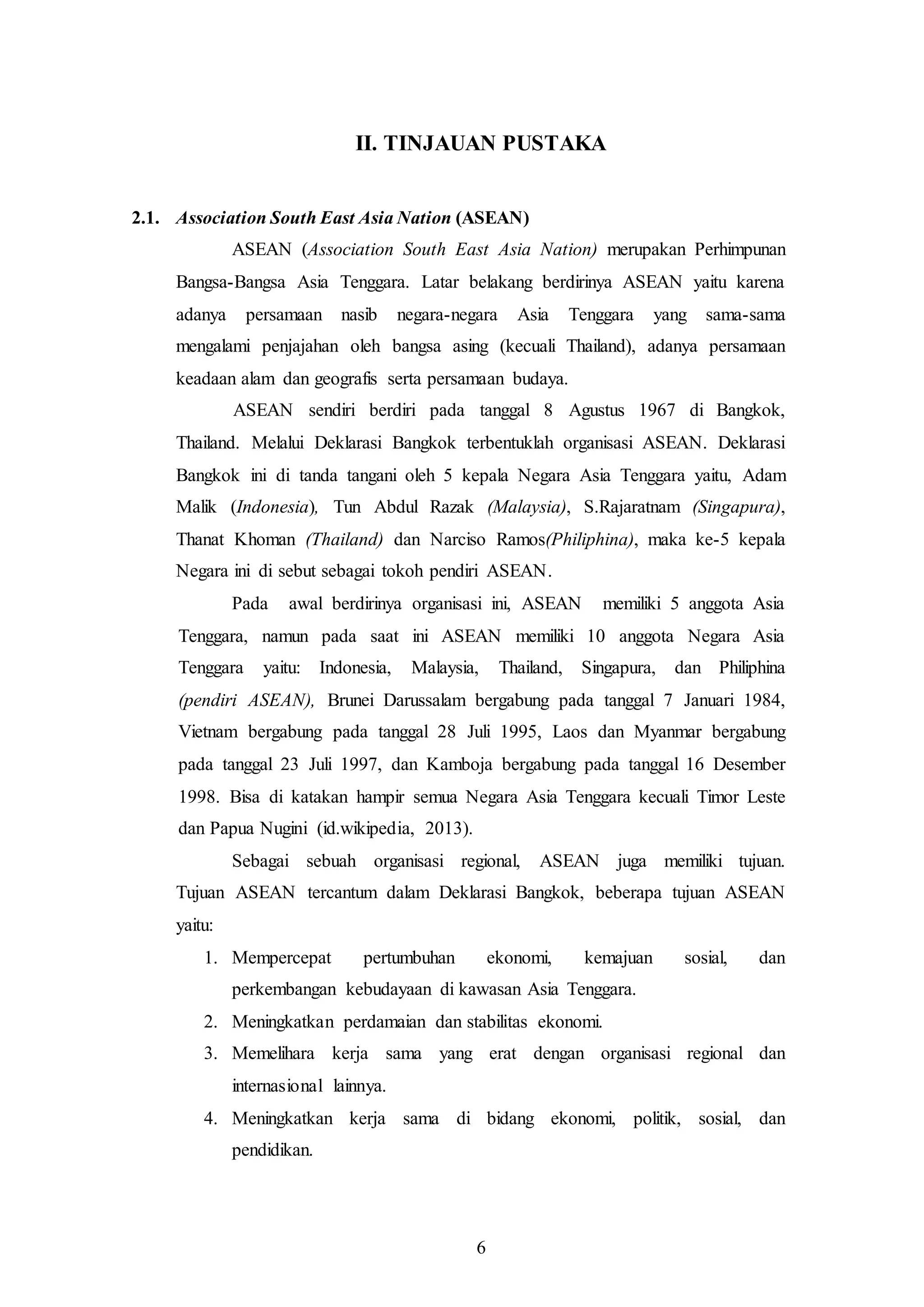 7
II. TINJAUAN PUSTAKA
2.1. Association South East Asia Nation (ASEAN)
ASEAN (Association South East Asia Nation) merupakan Perhimpunan
Bangsa-Bangsa Asia Tenggara. Latar belakang berdirinya ASEAN yaitu karena
adanya persamaan nasib negara-negara Asia Tenggara yang sama-sama
mengalami penjajahan oleh bangsa asing (kecuali Thailand), adanya persamaan
keadaan alam dan geografis serta persamaan budaya.
ASEAN sendiri berdiri pada tanggal 8 Agustus 1967 di Bangkok,
Thailand. Melalui Deklarasi Bangkok terbentuklah organisasi ASEAN. Deklarasi
Bangkok ini di tanda tangani oleh 5 kepala Negara Asia Tenggara yaitu, Adam
Malik (Indonesia), Tun Abdul Razak (Malaysia), S.Rajaratnam (Singapura),
Thanat Khoman (Thailand) dan Narciso Ramos(Philiphina), maka ke-5 kepala
Negara ini di sebut sebagai tokoh pendiri ASEAN.
Pada awal berdirinya organisasi ini, ASEAN memiliki 5 anggota Asia
Tenggara, namun pada saat ini ASEAN memiliki 10 anggota Negara Asia
Tenggara yaitu: Indonesia, Malaysia, Thailand, Singapura, dan Philiphina
(pendiri ASEAN), Brunei Darussalam bergabung pada tanggal 7 Januari 1984,
Vietnam bergabung pada tanggal 28 Juli 1995, Laos dan Myanmar bergabung
pada tanggal 23 Juli 1997, dan Kamboja bergabung pada tanggal 16 Desember
1998. Bisa di katakan hampir semua Negara Asia Tenggara kecuali Timor Leste
dan Papua Nugini (id.wikipedia, 2013).
Sebagai sebuah organisasi regional, ASEAN juga memiliki tujuan.
Tujuan ASEAN tercantum dalam Deklarasi Bangkok, beberapa tujuan ASEAN
yaitu:
1. Mempercepat pertumbuhan ekonomi, kemajuan sosial, dan
perkembangan kebudayaan di kawasan Asia Tenggara.
2. Meningkatkan perdamaian dan stabilitas ekonomi.
3. Memelihara kerja sama yang erat dengan organisasi regional dan
internasional lainnya.
4. Meningkatkan kerja sama di bidang ekonomi, politik, sosial, dan
pendidikan.
6
 