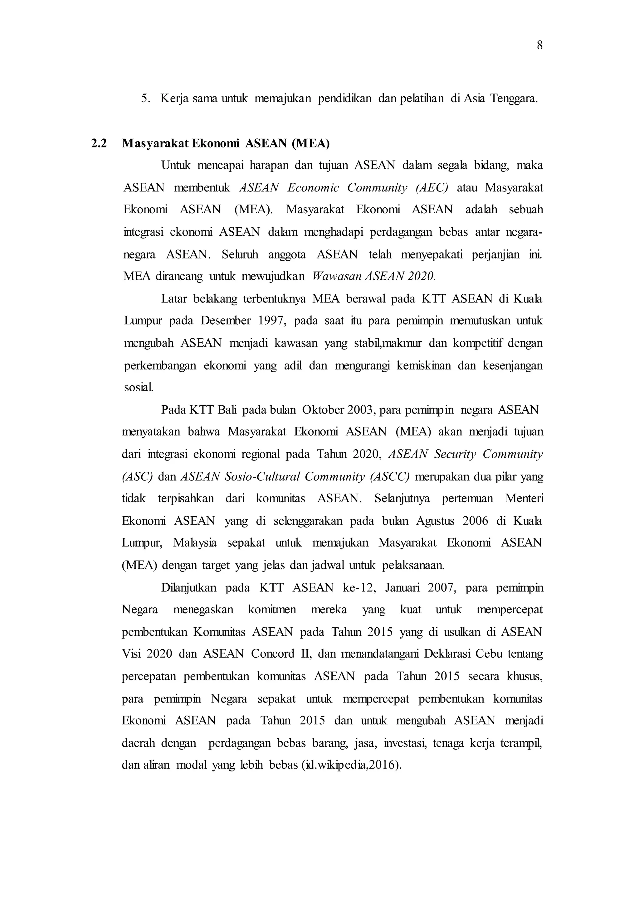 8
5. Kerja sama untuk memajukan pendidikan dan pelatihan di Asia Tenggara.
2.2 Masyarakat Ekonomi ASEAN (MEA)
Untuk mencapai harapan dan tujuan ASEAN dalam segala bidang, maka
ASEAN membentuk ASEAN Economic Community (AEC) atau Masyarakat
Ekonomi ASEAN (MEA). Masyarakat Ekonomi ASEAN adalah sebuah
integrasi ekonomi ASEAN dalam menghadapi perdagangan bebas antar negara-
negara ASEAN. Seluruh anggota ASEAN telah menyepakati perjanjian ini.
MEA dirancang untuk mewujudkan Wawasan ASEAN 2020.
Latar belakang terbentuknya MEA berawal pada KTT ASEAN di Kuala
Lumpur pada Desember 1997, pada saat itu para pemimpin memutuskan untuk
mengubah ASEAN menjadi kawasan yang stabil,makmur dan kompetitif dengan
perkembangan ekonomi yang adil dan mengurangi kemiskinan dan kesenjangan
sosial.
Pada KTT Bali pada bulan Oktober 2003, para pemimpin negara ASEAN
menyatakan bahwa Masyarakat Ekonomi ASEAN (MEA) akan menjadi tujuan
dari integrasi ekonomi regional pada Tahun 2020, ASEAN Security Community
(ASC) dan ASEAN Sosio-Cultural Community (ASCC) merupakan dua pilar yang
tidak terpisahkan dari komunitas ASEAN. Selanjutnya pertemuan Menteri
Ekonomi ASEAN yang di selenggarakan pada bulan Agustus 2006 di Kuala
Lumpur, Malaysia sepakat untuk memajukan Masyarakat Ekonomi ASEAN
(MEA) dengan target yang jelas dan jadwal untuk pelaksanaan.
Dilanjutkan pada KTT ASEAN ke-12, Januari 2007, para pemimpin
Negara menegaskan komitmen mereka yang kuat untuk mempercepat
pembentukan Komunitas ASEAN pada Tahun 2015 yang di usulkan di ASEAN
Visi 2020 dan ASEAN Concord II, dan menandatangani Deklarasi Cebu tentang
percepatan pembentukan komunitas ASEAN pada Tahun 2015 secara khusus,
para pemimpin Negara sepakat untuk mempercepat pembentukan komunitas
Ekonomi ASEAN pada Tahun 2015 dan untuk mengubah ASEAN menjadi
daerah dengan perdagangan bebas barang, jasa, investasi, tenaga kerja terampil,
dan aliran modal yang lebih bebas (id.wikipedia,2016).
 