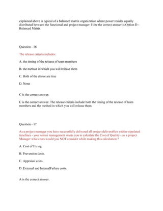 explained above is typical of a balanced matrix organization where power resides equally
distributed between the functional and project manager. Here the correct answer is Option D Balanced Matrix

Question - 16
The release criteria includes:
A. the timing of the release of team members
B. the method in which you will release them
C. Both of the above are true
D. None

C is the correct answer.
C is the correct answer. The release criteria include both the timing of the release of team
members and the method in which you will release them.

Question - 17
As a project manager you have successfully delivered all project deliverables within stipulated
timelines - your senior management wants you to calculate the Cost of Quality - as a project
Manager what costs would you NOT consider while making this calculation ?
A. Cost of Hiring.
B. Prevention costs.
C. Appraisal costs.
D. External and InternalFailure costs.

A is the correct answer.

 