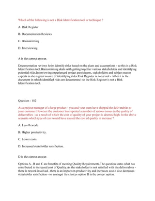 Which of the following is not a Risk Identification tool or technique ?
A. Risk Register
B. Documentation Reviews
C. Brainstorming
D. Interviewing

A is the correct answer.
Documentation reviews helps identify risks based on the plans and assumptions - so this is a Risk
Identification tool.Brainstorming deals with getting together various stakeholders and identifying
potential risks.Interviewing experienced project participants, stakeholders and subject matter
experts is also a great source of identifying risks.Risk Register is not a tool - rather it is the
document in which identified risks are documented -so the Risk Register is not a Risk
Identification tool.

Question - 182
As a project manager of a large product - you and your team have shipped the deliverables to
your customer.However the customer has reported a number of serious issues in the quality of
deliverables - as a result of which the cost of quality of your project is deemed high. In the above
scenario which type of cost would have caused the cost of quality to increase ?
A. Less Rework.
B. Higher productivity.
C. Lower costs.
D. Increased stakeholder satisfaction.

D is the correct answer.
Options A , B and C are benefits of meeting Quality Requirements.The question states what has
contributed to increased cost of Quality.As the stakeholder is not satisfied with the deliverables there is rework involved , there is an impact on productivity and increases cost.It also decreases
stakeholder satisfaction - so amongst the choices option D is the correct option.

 