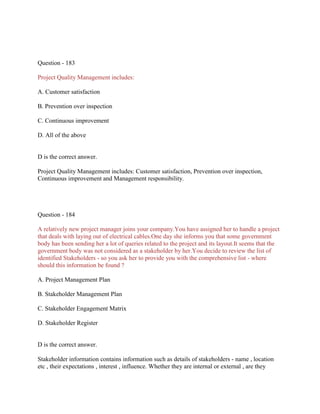 Question - 183
Project Quality Management includes:
A. Customer satisfaction
B. Prevention over inspection
C. Continuous improvement
D. All of the above

D is the correct answer.
Project Quality Management includes: Customer satisfaction, Prevention over inspection,
Continuous improvement and Management responsibility.

Question - 184
A relatively new project manager joins your company.You have assigned her to handle a project
that deals with laying out of electrical cables.One day she informs you that some government
body has been sending her a lot of queries related to the project and its layout.It seems that the
government body was not considered as a stakeholder by her.You decide to review the list of
identified Stakeholders - so you ask her to provide you with the comprehensive list - where
should this information be found ?
A. Project Management Plan
B. Stakeholder Management Plan
C. Stakeholder Engagement Matrix
D. Stakeholder Register

D is the correct answer.
Stakeholder information contains information such as details of stakeholders - name , location
etc , their expectations , interest , influence. Whether they are internal or external , are they

 