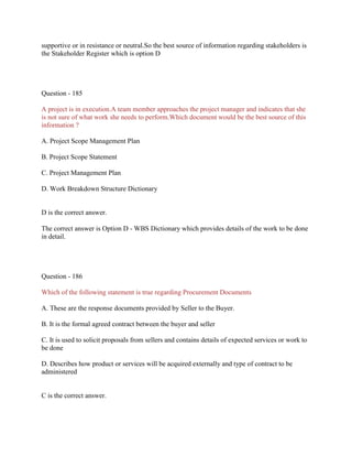 supportive or in resistance or neutral.So the best source of information regarding stakeholders is
the Stakeholder Register which is option D

Question - 185
A project is in execution.A team member approaches the project manager and indicates that she
is not sure of what work she needs to perform.Which document would be the best source of this
information ?
A. Project Scope Management Plan
B. Project Scope Statement
C. Project Management Plan
D. Work Breakdown Structure Dictionary

D is the correct answer.
The correct answer is Option D - WBS Dictionary which provides details of the work to be done
in detail.

Question - 186
Which of the following statement is true regarding Procurement Documents
A. These are the response documents provided by Seller to the Buyer.
B. It is the formal agreed contract between the buyer and seller
C. It is used to solicit proposals from sellers and contains details of expected services or work to
be done
D. Describes how product or services will be acquired externally and type of contract to be
administered

C is the correct answer.

 