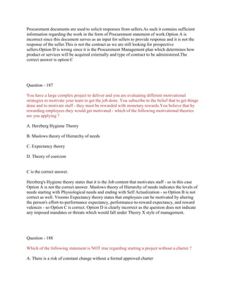 Procurement documents are used to solicit responses from sellers.As such it contains sufficient
information regarding the work in the form of Procurement statement of work.Option A is
incorrect since this document serves as an input for sellers to provide response and it is not the
response of the seller.This is not the contract as we are still looking for prospective
sellers.Option D is wrong since it is the Procurement Management plan which determines how
product or services will be acquired externally and type of contract to be administered.The
correct answer is option C

Question - 187
You have a large complex project to deliver and you are evaluating different motivational
strategies to motivate your team to get the job done. You subscribe to the belief that to get things
done and to motivate staff - they must be rewarded with monetary rewards.You believe that by
rewarding employees they would get motivated - which of the following motivational theories
are you applying ?
A. Herzberg Hygiene Theory
B. Maslows theory of Hierarchy of needs
C. Expectancy theory
D. Theory of coercion

C is the correct answer.
Herzberg's Hygiene theory states that it is the Job content that motivates staff - so in this case
Option A is not the correct answer. Maslows theory of Hierarchy of needs indicates the levels of
needs starting with Physiological needs and ending with Self Actualization - so Option B is not
correct as well. Vrooms Expectancy theory states that employees can be motivated by altering
the person's effort-to-performance expectancy, performance-to-reward expectancy, and reward
valences - so Option C is correct. Option D is clearly incorrect as the question does not indicate
any imposed mandates or threats which would fall under Theory X style of management.

Question - 188
Which of the following statement is NOT true regarding starting a project without a charter ?
A. There is a risk of constant change without a formal approved charter

 