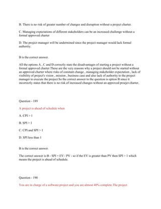 B. There is no risk of greater number of changes and disruption without a project charter.
C. Managing expectations of different stakeholders can be an increased challenge without a
formal approved charter
D. The project manager will be undermined since the project manager would lack formal
authority.

B is the correct answer.
All the options A , C and D correctly state the disadvantages of starting a project without a
formal approved charter.These are the very reasons why a project should not be started without
an approved charter where risks of constant change , managing stakeholder expectation , lack of
visibility of project's vision , mission , business case and also lack of authority to the project
manager to execute the project.So the correct answer to the question is option B since it
incorrectly states that there is no risk of increased changes without an approved proejct charter.

Question - 189
A project is ahead of schedule when
A. CPI > 1
B. SPI > 1
C. CPI and SPI > 1
D. SPI less than 1

B is the correct answer.
The correct answer is B - SPI = EV / PV - so if the EV is greater than PV then SPI > 1 which
means the project is ahead of schedule.

Question - 190
You are in charge of a software project and you are almost 40% complete.The project

 